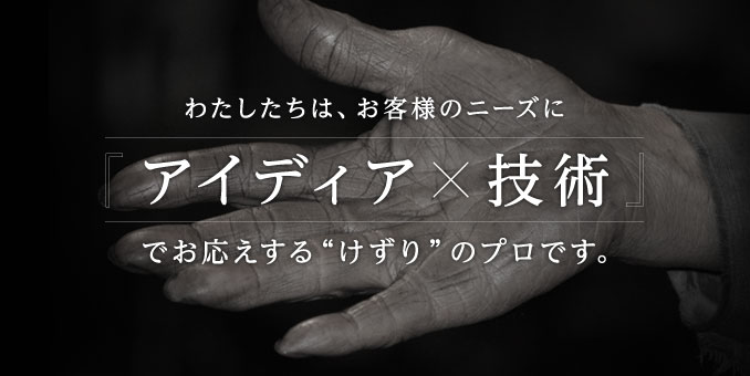 わたしたちは、お客様のニーズに「アイディア×技術」でお応えする「けずり」のプロです。